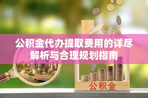 古浪公积金代办提取费用的详尽解析与合理规划指南