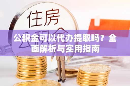 古浪公积金可以代办提取吗？全面解析与实用指南