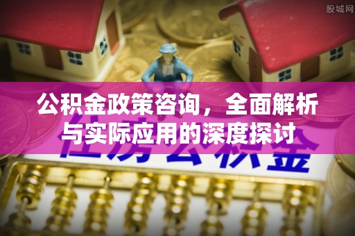 古浪公积金政策咨询，全面解析与实际应用的深度探讨