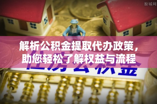 古浪解析公积金提取代办政策，助您轻松了解权益与流程