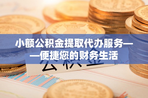 古浪小额公积金提取代办服务——便捷您的财务生活
