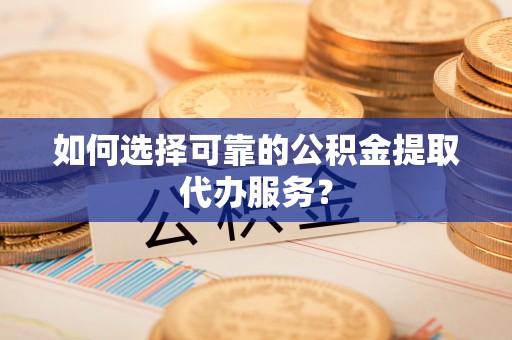 古浪如何选择可靠的公积金提取代办服务？
