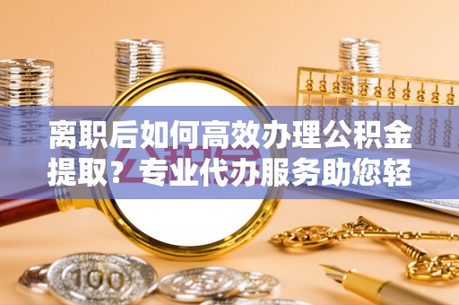 古浪离职后如何高效办理公积金提取？专业代办服务助您轻松搞定