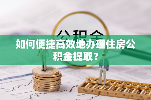古浪如何便捷高效地办理住房公积金提取？