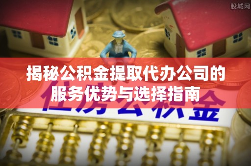 古浪揭秘公积金提取代办公司的服务优势与选择指南