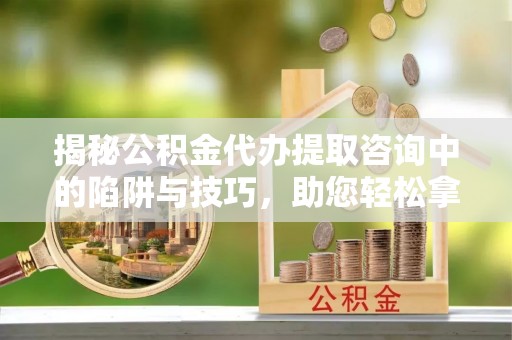 古浪揭秘公积金代办提取咨询中的陷阱与技巧，助您轻松拿回属于自己的钱