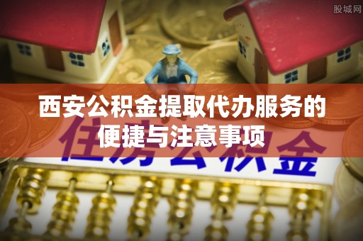 古浪西安公积金提取代办服务的便捷与注意事项