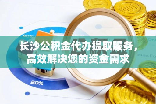 古浪长沙公积金代办提取服务，高效解决您的资金需求