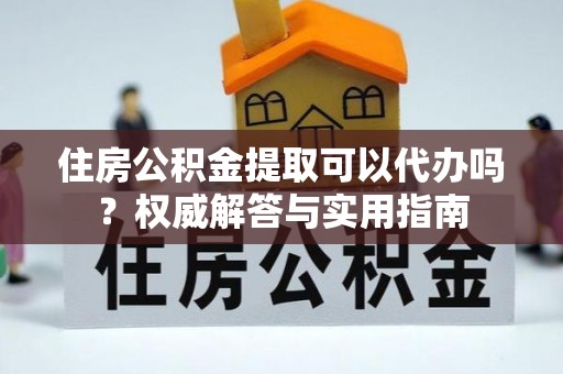 古浪住房公积金提取可以代办吗？权威解答与实用指南
